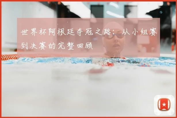 世界杯阿根廷夺冠之路：从小组赛到决赛的完整回顾
