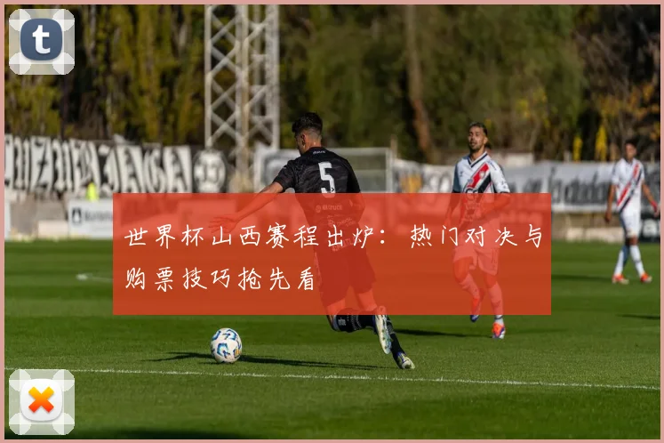 世界杯山西赛程出炉：热门对决与购票技巧抢先看
